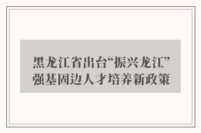 黑龙江省出台“振兴龙江”强基固边人才培养新政策