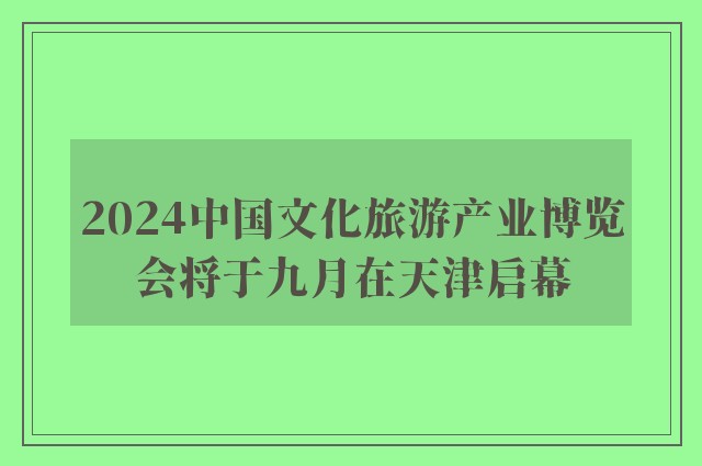 2024中国文化旅游产业博览会将于九月在天津启幕